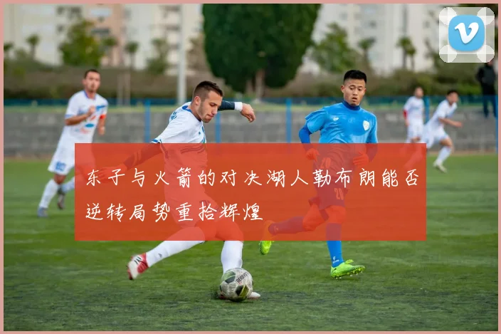 东子与火箭的对决湖人勒布朗能否逆转局势重拾辉煌