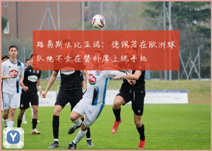路易斯法比亚诺：德佩若在欧洲球队绝不会在替补席上玩手机