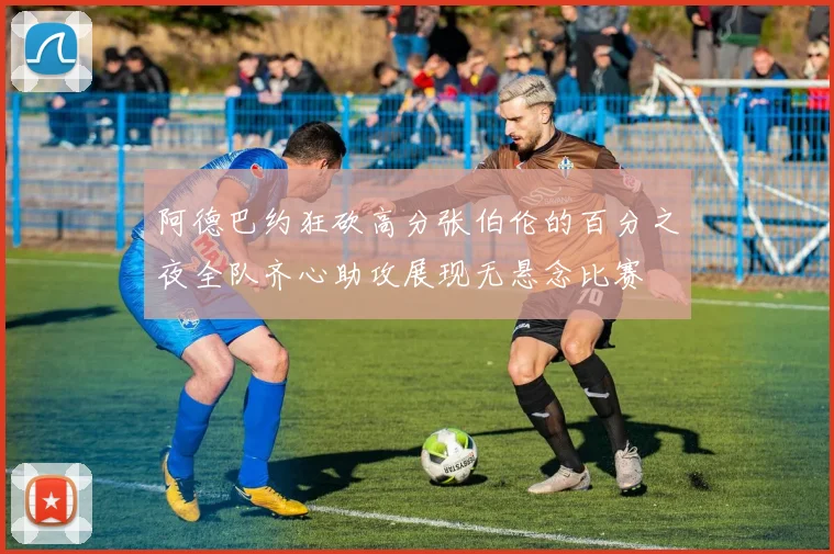 阿德巴约狂砍高分张伯伦的百分之夜全队齐心助攻展现无悬念比赛