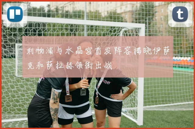 利物浦与水晶宫首发阵容揭晓伊萨克和萨拉赫领衔出战