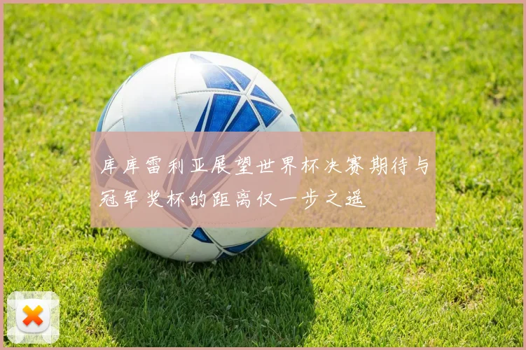 库库雷利亚展望世界杯决赛期待与冠军奖杯的距离仅一步之遥