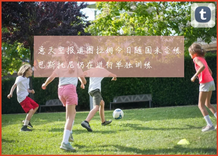 意天空报道图拉姆今日随国米合练巴斯托尼仍在进行单独训练