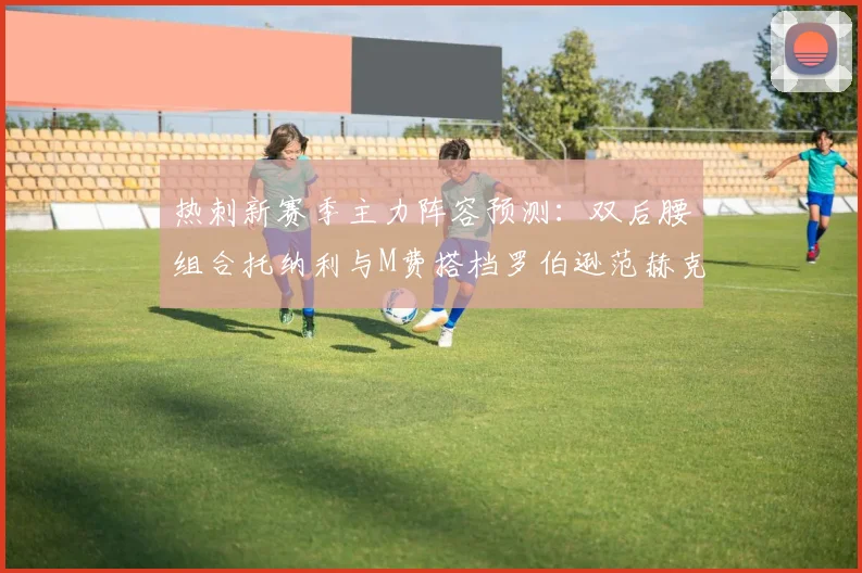 热刺新赛季主力阵容预测：双后腰组合托纳利与M费搭档罗伯逊范赫克加盟