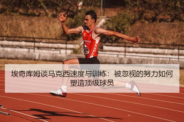 埃奇库姆谈马克西速度与训练：被忽视的努力如何塑造顶级球员（kaiyun.com）