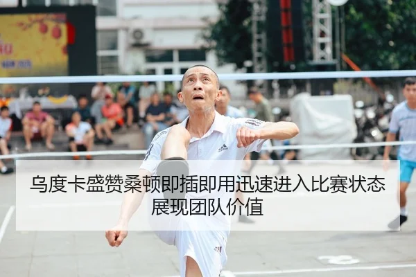 乌度卡盛赞桑顿即插即用迅速进入比赛状态展现团队价值（kaiyun.com）