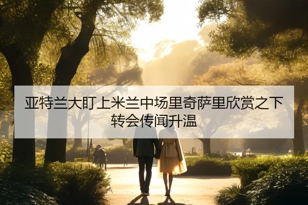 亚特兰大盯上米兰中场里奇萨里欣赏之下转会传闻升温（kaiyun.com）