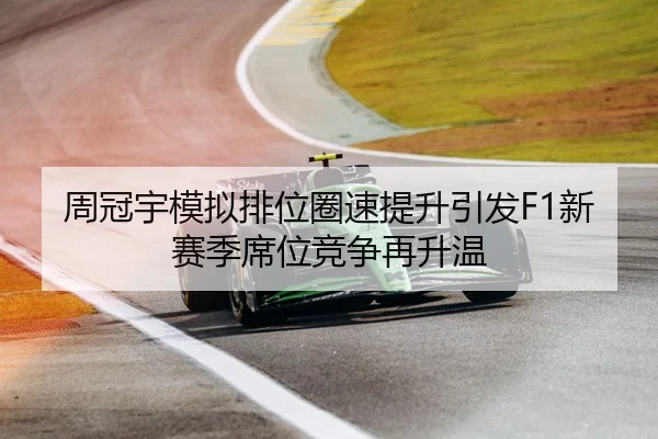 周冠宇模拟排位圈速提升引发F1新赛季席位竞争再升温（kaiyun.com）
